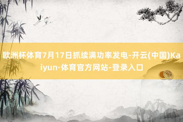 欧洲杯体育7月17日抓续满功率发电-开云(中国)Kaiyun·体育官方网站-登录入口
