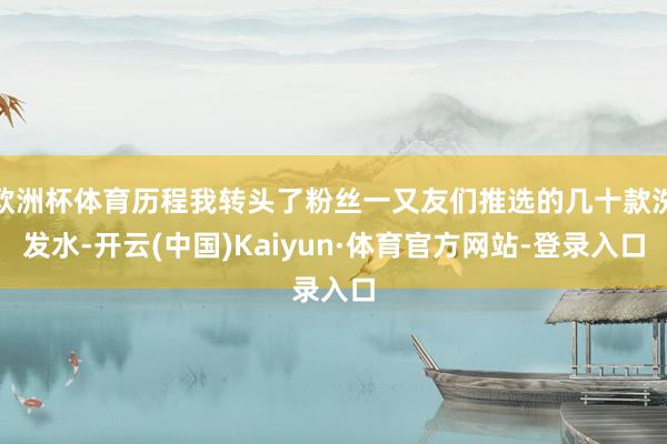 欧洲杯体育历程我转头了粉丝一又友们推选的几十款洗发水-开云(中国)Kaiyun·体育官方网站-登录入口