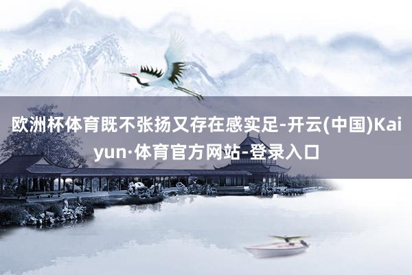 欧洲杯体育既不张扬又存在感实足-开云(中国)Kaiyun·体育官方网站-登录入口