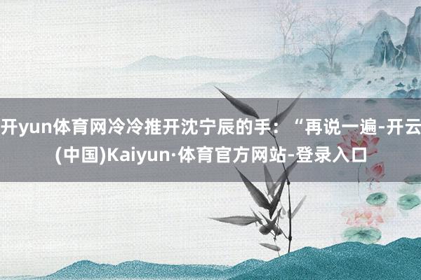 开yun体育网冷冷推开沈宁辰的手：“再说一遍-开云(中国)Kaiyun·体育官方网站-登录入口