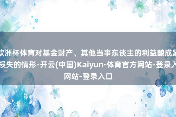 欧洲杯体育对基金财产、其他当事东谈主的利益酿成紧要损失的情形-开云(中国)Kaiyun·体育官方网站-登录入口