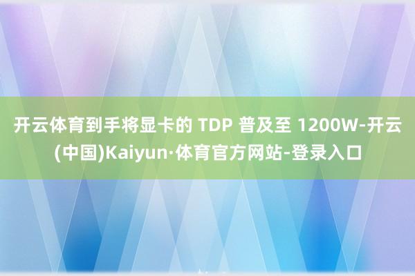 开云体育到手将显卡的 TDP 普及至 1200W-开云(中国)Kaiyun·体育官方网站-登录入口
