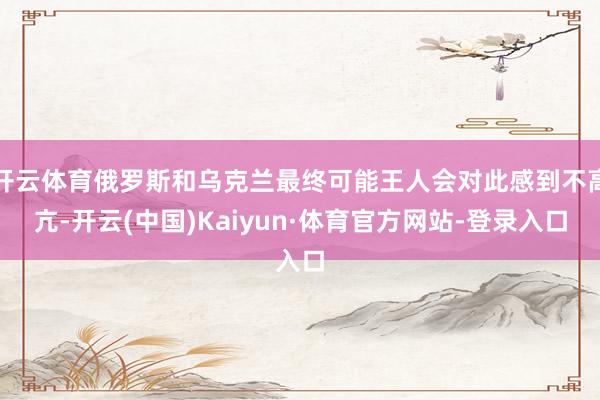 开云体育俄罗斯和乌克兰最终可能王人会对此感到不高亢-开云(中国)Kaiyun·体育官方网站-登录入口