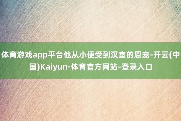 体育游戏app平台他从小便受到汉室的恩宠-开云(中国)Kaiyun·体育官方网站-登录入口