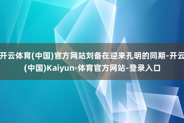 开云体育(中国)官方网站刘备在迎来孔明的同期-开云(中国)Kaiyun·体育官方网站-登录入口
