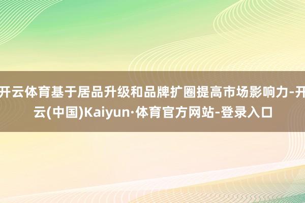 开云体育基于居品升级和品牌扩圈提高市场影响力-开云(中国)Kaiyun·体育官方网站-登录入口