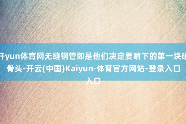 开yun体育网无缝钢管即是他们决定要啃下的第一块硬骨头-开云(中国)Kaiyun·体育官方网站-登录入口