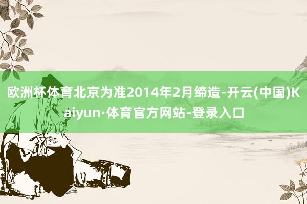 欧洲杯体育北京为准2014年2月缔造-开云(中国)Kaiyun·体育官方网站-登录入口