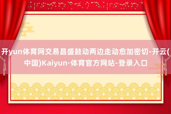 开yun体育网交易昌盛鼓动两边走动愈加密切-开云(中国)Kaiyun·体育官方网站-登录入口