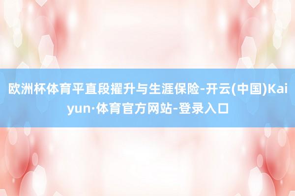 欧洲杯体育平直段擢升与生涯保险-开云(中国)Kaiyun·体育官方网站-登录入口