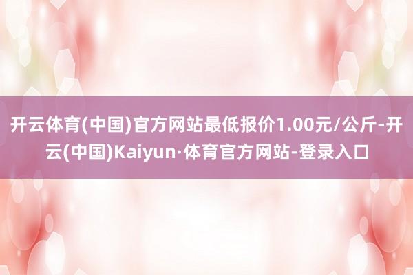 开云体育(中国)官方网站最低报价1.00元/公斤-开云(中国)Kaiyun·体育官方网站-登录入口