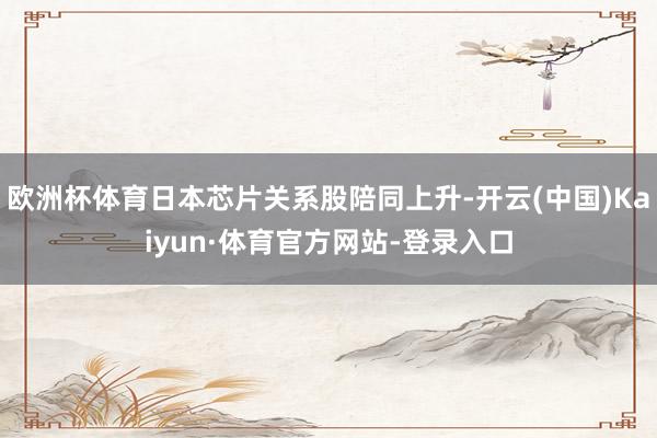 欧洲杯体育日本芯片关系股陪同上升-开云(中国)Kaiyun·体育官方网站-登录入口