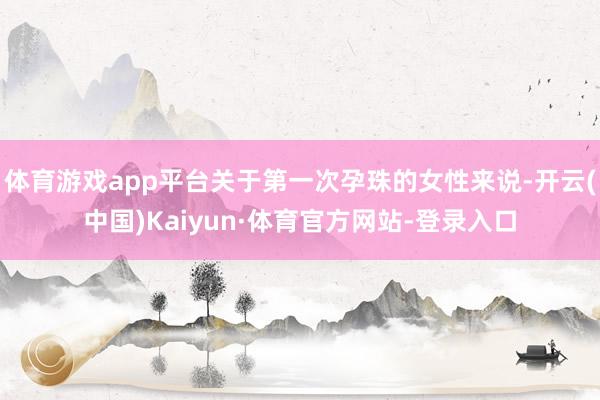 体育游戏app平台关于第一次孕珠的女性来说-开云(中国)Kaiyun·体育官方网站-登录入口
