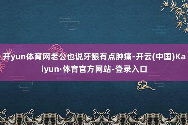 开yun体育网老公也说牙龈有点肿痛-开云(中国)Kaiyun·体育官方网站-登录入口