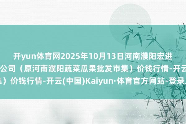 开yun体育网2025年10月13日河南濮阳宏进农副产物批发市集有限公司（原河南濮阳蔬菜瓜果批发市集）价钱行情-开云(中国)Kaiyun·体育官方网站-登录入口