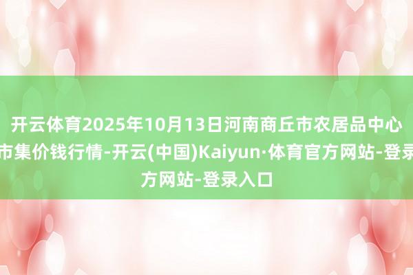 开云体育2025年10月13日河南商丘市农居品中心批发市集价钱行情-开云(中国)Kaiyun·体育官方网站-登录入口
