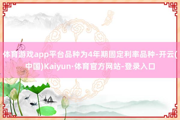 体育游戏app平台品种为4年期固定利率品种-开云(中国)Kaiyun·体育官方网站-登录入口