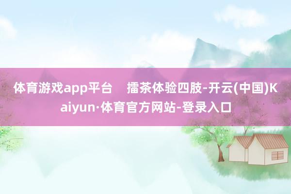 体育游戏app平台    擂茶体验四肢-开云(中国)Kaiyun·体育官方网站-登录入口