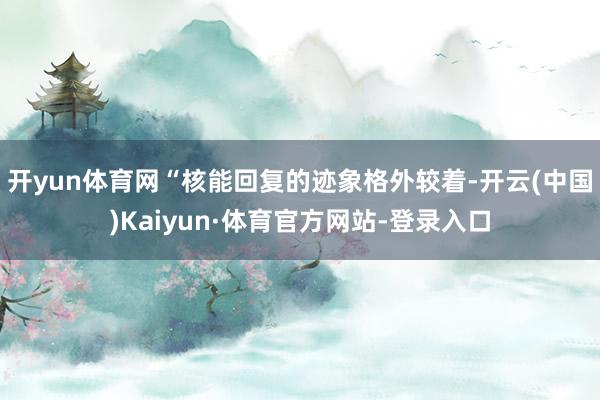 开yun体育网“核能回复的迹象格外较着-开云(中国)Kaiyun·体育官方网站-登录入口