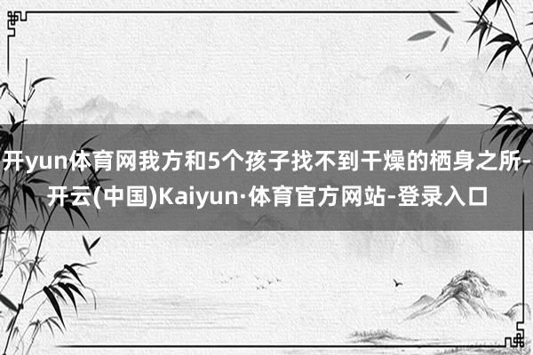 开yun体育网我方和5个孩子找不到干燥的栖身之所-开云(中国)Kaiyun·体育官方网站-登录入口