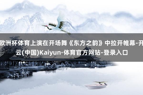 欧洲杯体育上演在开场舞《东方之韵》中拉开帷幕-开云(中国)Kaiyun·体育官方网站-登录入口