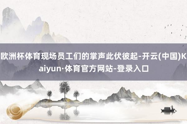 欧洲杯体育现场员工们的掌声此伏彼起-开云(中国)Kaiyun·体育官方网站-登录入口