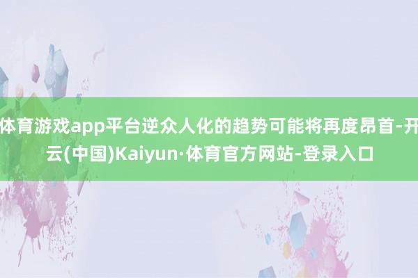 体育游戏app平台逆众人化的趋势可能将再度昂首-开云(中国)Kaiyun·体育官方网站-登录入口