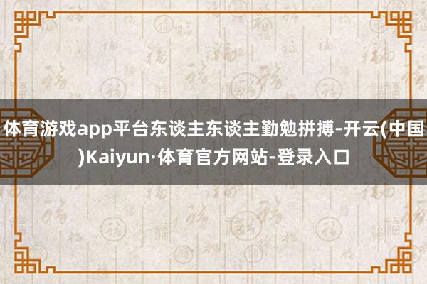 体育游戏app平台东谈主东谈主勤勉拼搏-开云(中国)Kaiyun·体育官方网站-登录入口