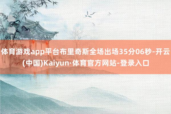 体育游戏app平台布里奇斯全场出场35分06秒-开云(中国)Kaiyun·体育官方网站-登录入口