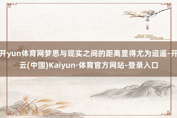 开yun体育网梦思与现实之间的距离显得尤为迢遥-开云(中国)Kaiyun·体育官方网站-登录入口