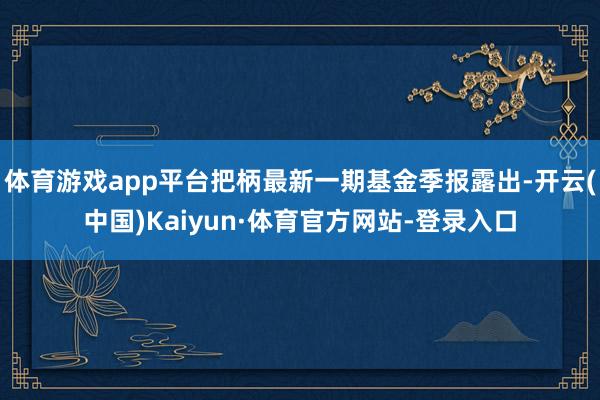 体育游戏app平台把柄最新一期基金季报露出-开云(中国)Kaiyun·体育官方网站-登录入口