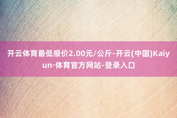 开云体育最低报价2.00元/公斤-开云(中国)Kaiyun·体育官方网站-登录入口