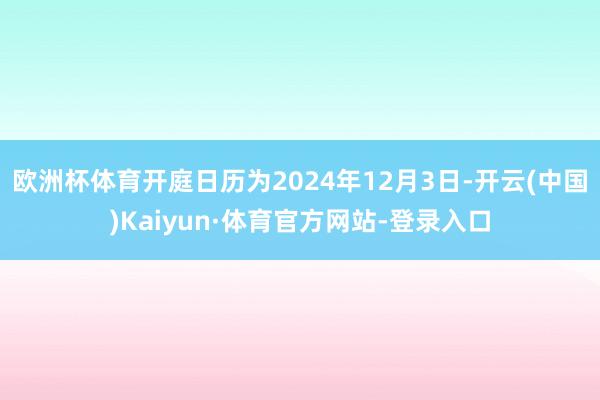 欧洲杯体育开庭日历为2024年12月3日-开云(中国)Kaiyun·体育官方网站-登录入口