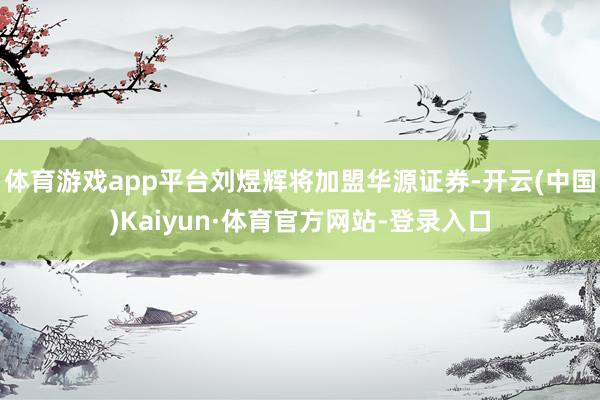 体育游戏app平台刘煜辉将加盟华源证券-开云(中国)Kaiyun·体育官方网站-登录入口