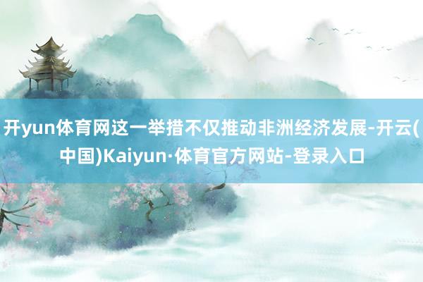 开yun体育网这一举措不仅推动非洲经济发展-开云(中国)Kaiyun·体育官方网站-登录入口