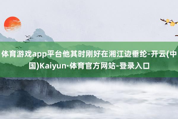 体育游戏app平台他其时刚好在湘江边垂纶-开云(中国)Kaiyun·体育官方网站-登录入口