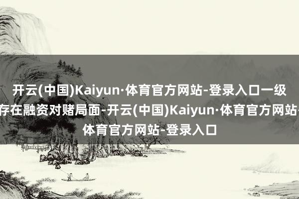 开云(中国)Kaiyun·体育官方网站-登录入口一级市集大批存在融资对赌局面-开云(中国)Kaiyun·体育官方网站-登录入口