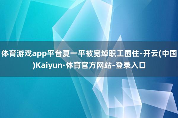 体育游戏app平台夏一平被宽绰职工围住-开云(中国)Kaiyun·体育官方网站-登录入口