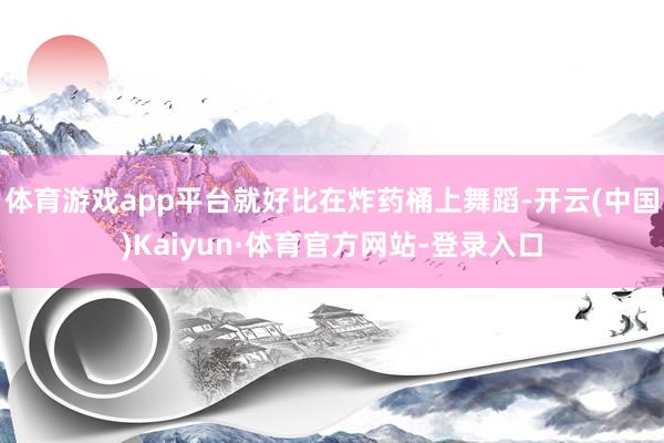 体育游戏app平台就好比在炸药桶上舞蹈-开云(中国)Kaiyun·体育官方网站-登录入口