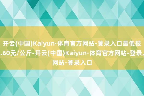 开云(中国)Kaiyun·体育官方网站-登录入口最低报价1.60元/公斤-开云(中国)Kaiyun·体育官方网站-登录入口