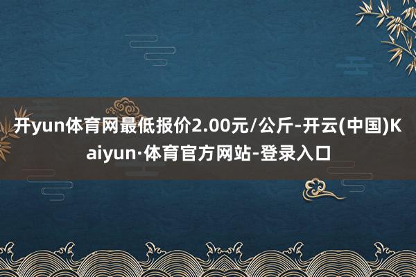 开yun体育网最低报价2.00元/公斤-开云(中国)Kaiyun·体育官方网站-登录入口