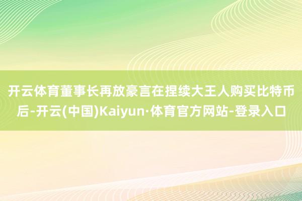 开云体育 董事长再放豪言 在捏续大王人购买比特币后-开云(中国)Kaiyun·体育官方网站-登录入口