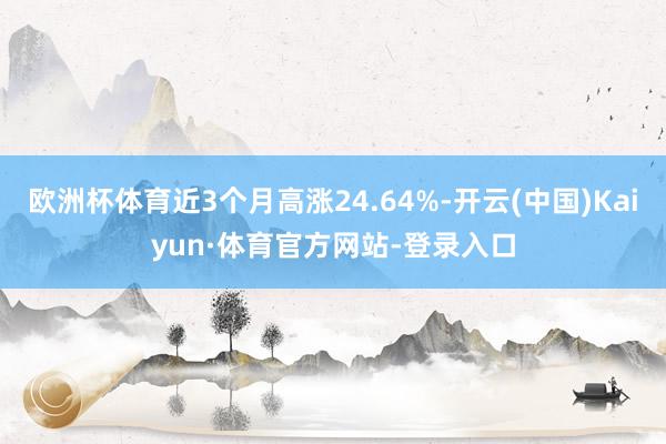 欧洲杯体育近3个月高涨24.64%-开云(中国)Kaiyun·体育官方网站-登录入口