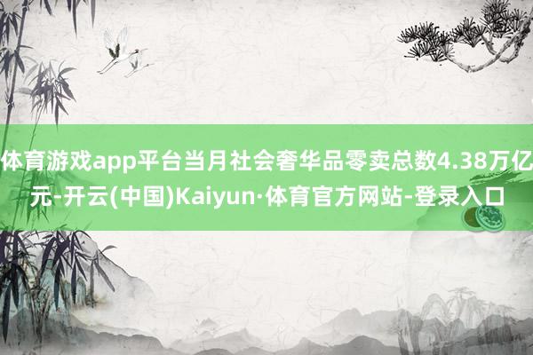 体育游戏app平台当月社会奢华品零卖总数4.38万亿元-开云(中国)Kaiyun·体育官方网站-登录入口