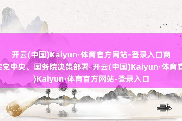 开云(中国)Kaiyun·体育官方网站-登录入口商务部持重贯彻落实党中央、国务院决策部署-开云(中国)Kaiyun·体育官方网站-登录入口