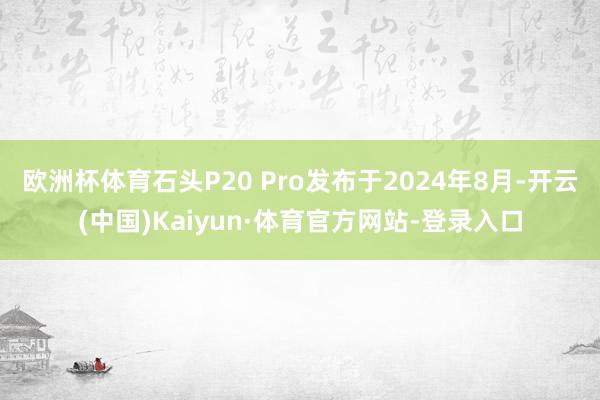 欧洲杯体育石头P20 Pro发布于2024年8月-开云(中国)Kaiyun·体育官方网站-登录入口