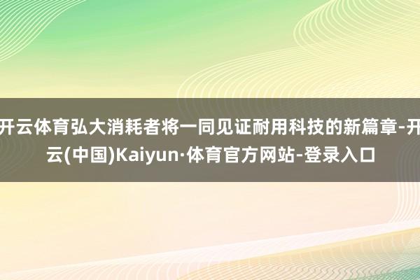 开云体育弘大消耗者将一同见证耐用科技的新篇章-开云(中国)Kaiyun·体育官方网站-登录入口