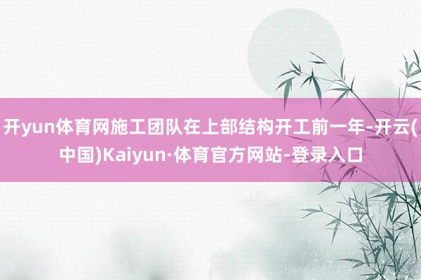 开yun体育网施工团队在上部结构开工前一年-开云(中国)Kaiyun·体育官方网站-登录入口