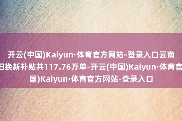 开云(中国)Kaiyun·体育官方网站-登录入口云南省苦求消耗品以旧换新补贴共117.76万单-开云(中国)Kaiyun·体育官方网站-登录入口