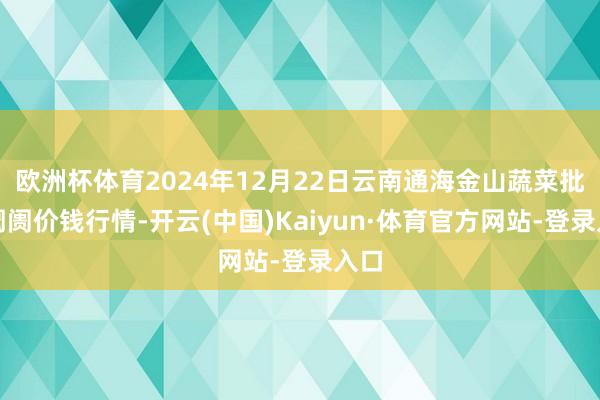 欧洲杯体育2024年12月22日云南通海金山蔬菜批发阛阓价钱行情-开云(中国)Kaiyun·体育官方网站-登录入口